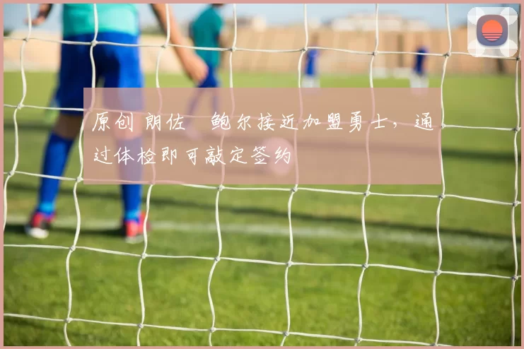 原创 朗佐・鲍尔接近加盟勇士，通过体检即可敲定签约