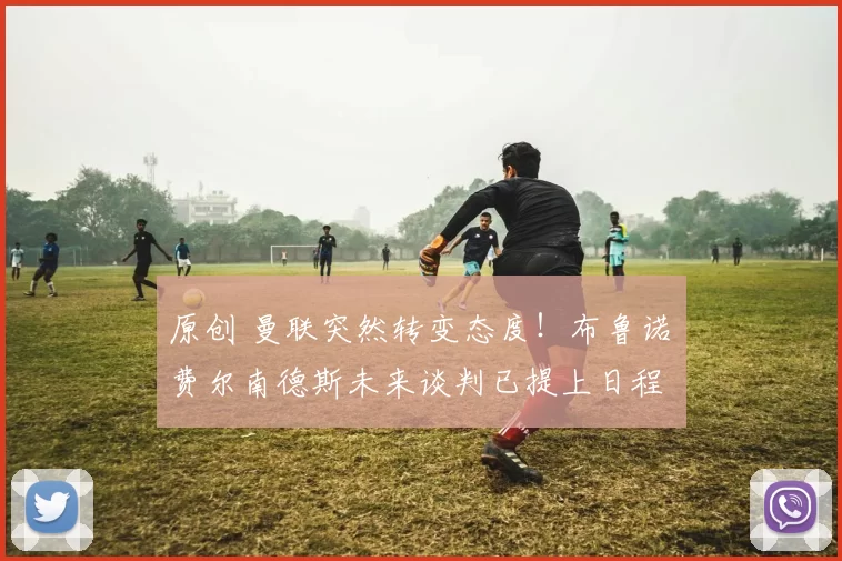 原创 曼联突然转变态度！布鲁诺・费尔南德斯未来谈判已提上日程