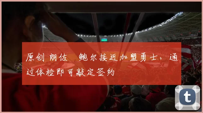 原创 朗佐・鲍尔接近加盟勇士，通过体检即可敲定签约