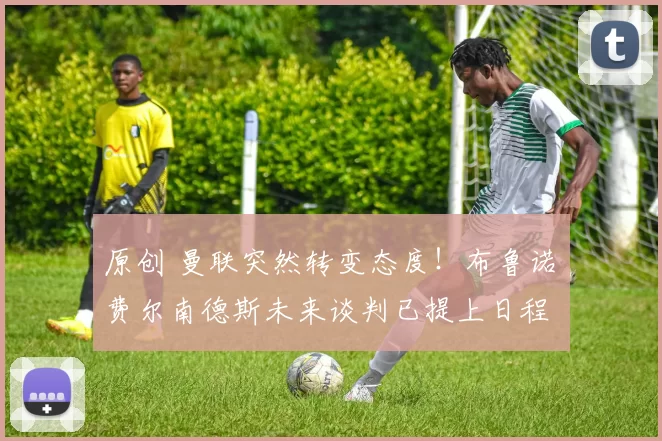 原创 曼联突然转变态度！布鲁诺・费尔南德斯未来谈判已提上日程