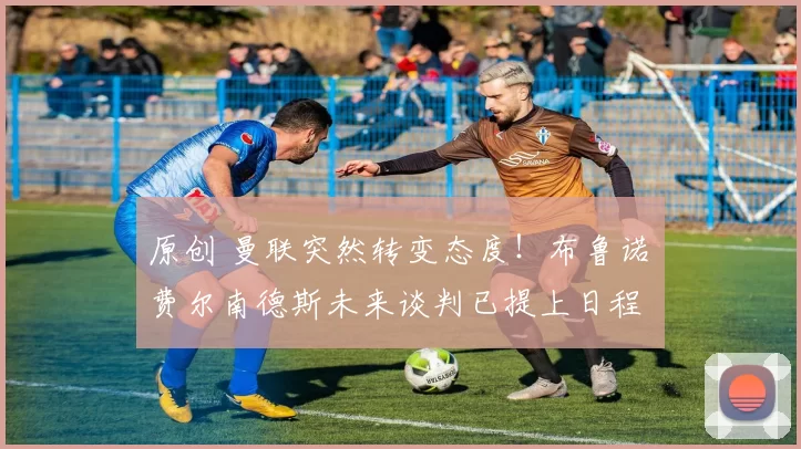 原创 曼联突然转变态度！布鲁诺・费尔南德斯未来谈判已提上日程