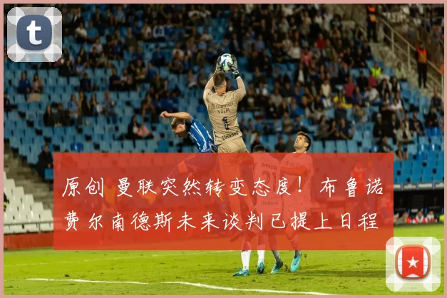 原创 曼联突然转变态度！布鲁诺・费尔南德斯未来谈判已提上日程