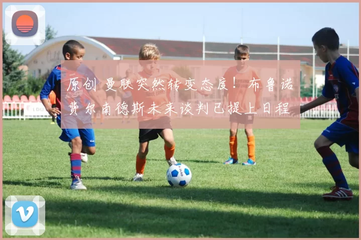 原创 曼联突然转变态度！布鲁诺・费尔南德斯未来谈判已提上日程