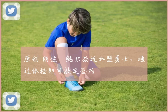 原创 朗佐・鲍尔接近加盟勇士，通过体检即可敲定签约