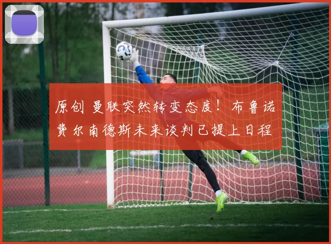 原创 曼联突然转变态度！布鲁诺・费尔南德斯未来谈判已提上日程