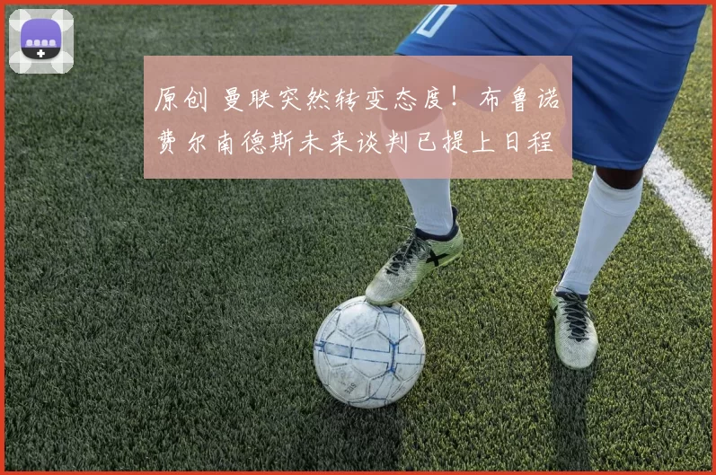 原创 曼联突然转变态度！布鲁诺・费尔南德斯未来谈判已提上日程