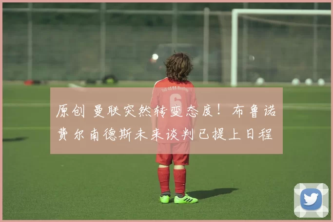 原创 曼联突然转变态度！布鲁诺・费尔南德斯未来谈判已提上日程