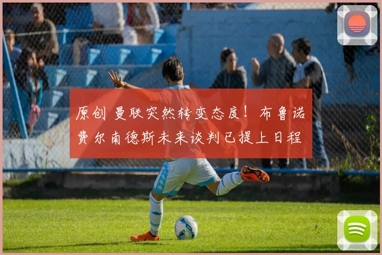 原创 曼联突然转变态度！布鲁诺・费尔南德斯未来谈判已提上日程