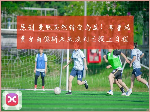 原创 曼联突然转变态度！布鲁诺・费尔南德斯未来谈判已提上日程