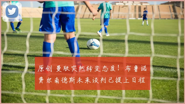 原创 曼联突然转变态度！布鲁诺・费尔南德斯未来谈判已提上日程