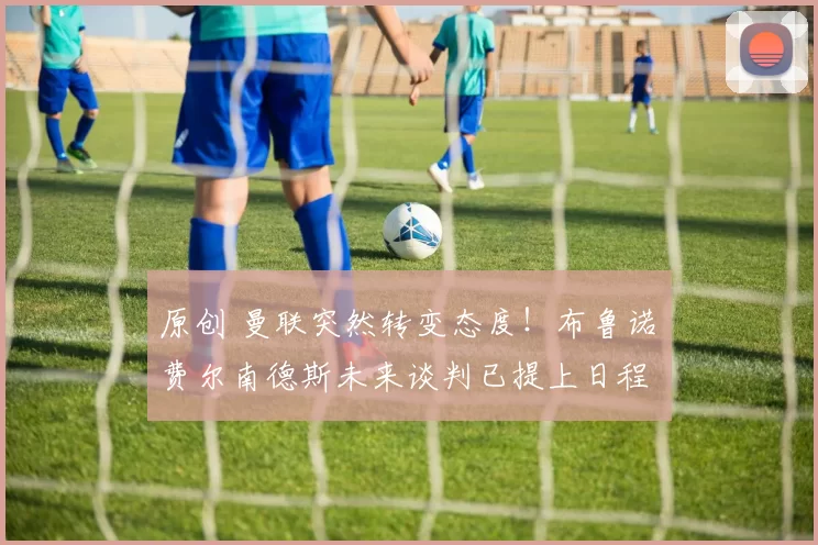 原创 曼联突然转变态度！布鲁诺・费尔南德斯未来谈判已提上日程