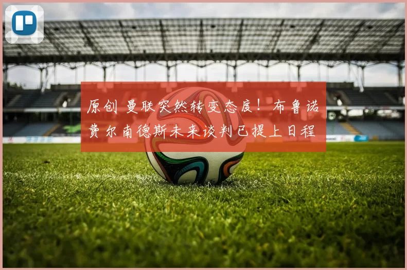 原创 曼联突然转变态度！布鲁诺・费尔南德斯未来谈判已提上日程