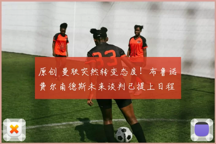 原创 曼联突然转变态度！布鲁诺・费尔南德斯未来谈判已提上日程