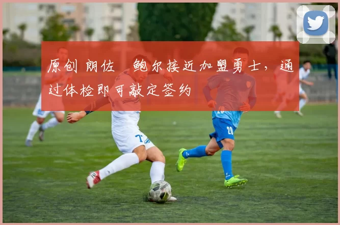 原创 朗佐・鲍尔接近加盟勇士，通过体检即可敲定签约