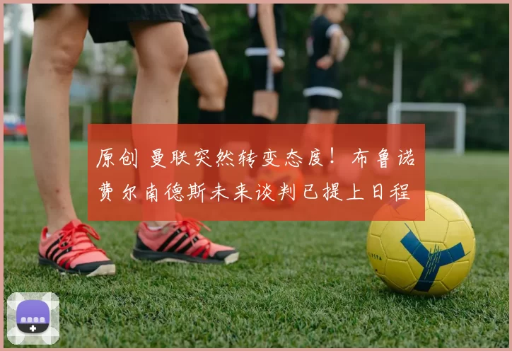 原创 曼联突然转变态度！布鲁诺・费尔南德斯未来谈判已提上日程