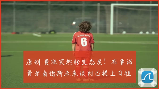 原创 曼联突然转变态度!布鲁诺・费尔南德斯未来谈判已提上日程