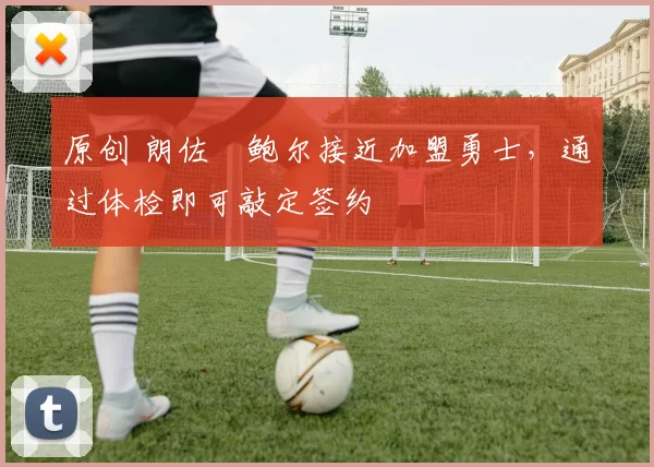 原创 朗佐・鲍尔接近加盟勇士，通过体检即可敲定签约