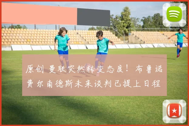 原创 曼联突然转变态度！布鲁诺・费尔南德斯未来谈判已提上日程