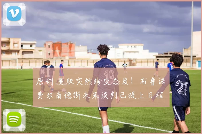 原创 曼联突然转变态度！布鲁诺・费尔南德斯未来谈判已提上日程