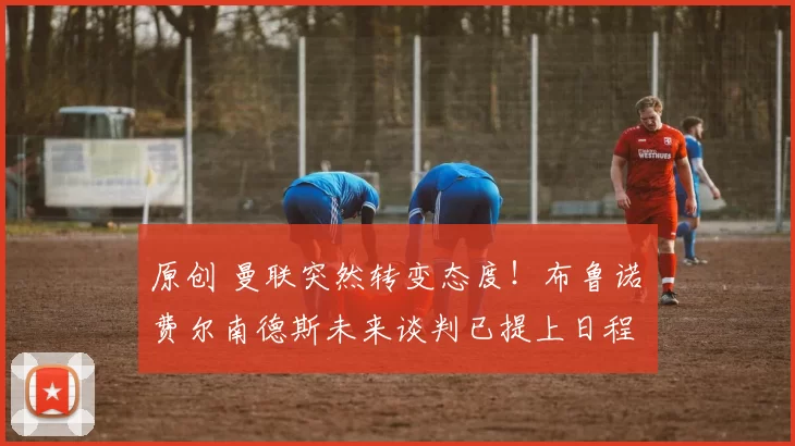 原创 曼联突然转变态度！布鲁诺・费尔南德斯未来谈判已提上日程