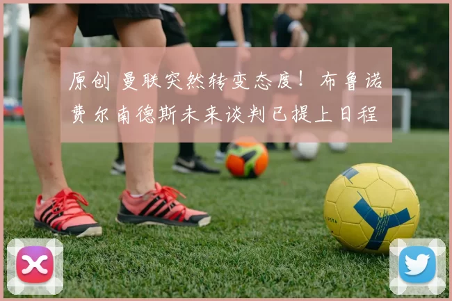 原创 曼联突然转变态度！布鲁诺・费尔南德斯未来谈判已提上日程