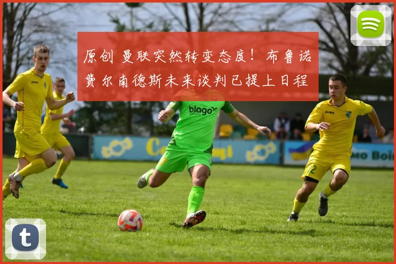 原创 曼联突然转变态度！布鲁诺・费尔南德斯未来谈判已提上日程