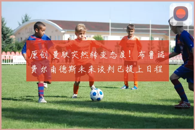 原创 曼联突然转变态度！布鲁诺・费尔南德斯未来谈判已提上日程