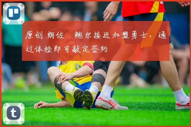 原创 朗佐・鲍尔接近加盟勇士，通过体检即可敲定签约