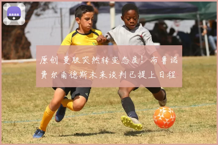 原创 曼联突然转变态度!布鲁诺・费尔南德斯未来谈判已提上日程