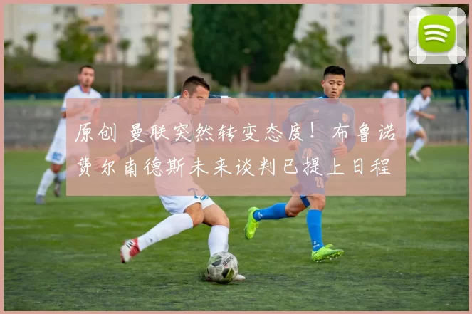 原创 曼联突然转变态度！布鲁诺・费尔南德斯未来谈判已提上日程