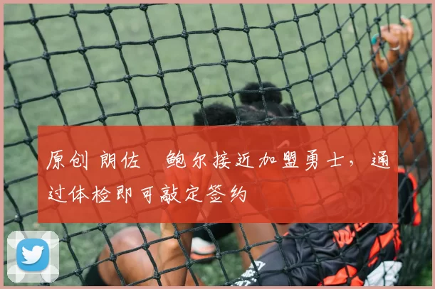 原创 朗佐・鲍尔接近加盟勇士，通过体检即可敲定签约
