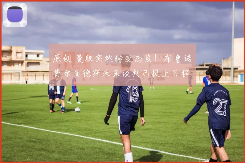 原创 曼联突然转变态度！布鲁诺・费尔南德斯未来谈判已提上日程