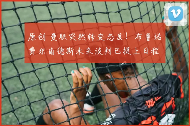 原创 曼联突然转变态度！布鲁诺・费尔南德斯未来谈判已提上日程