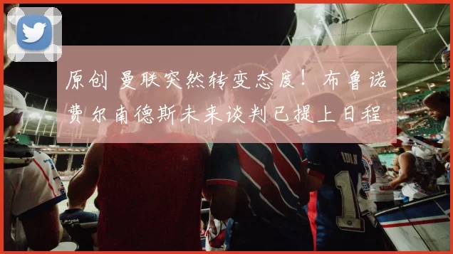 原创 曼联突然转变态度！布鲁诺・费尔南德斯未来谈判已提上日程