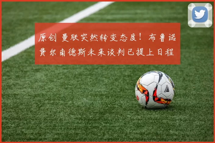 原创 曼联突然转变态度！布鲁诺・费尔南德斯未来谈判已提上日程