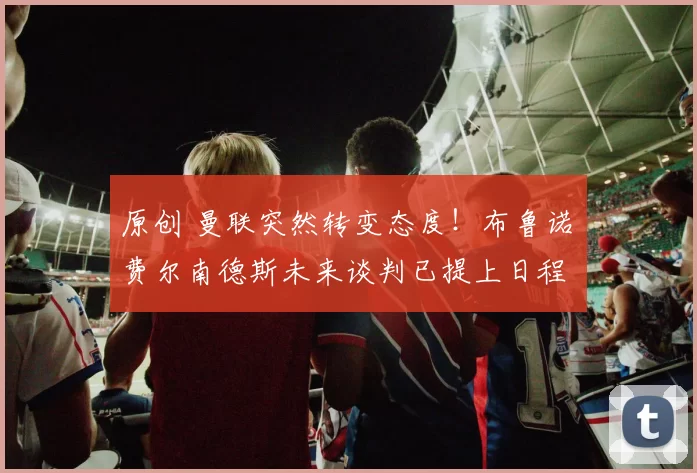 原创 曼联突然转变态度！布鲁诺・费尔南德斯未来谈判已提上日程