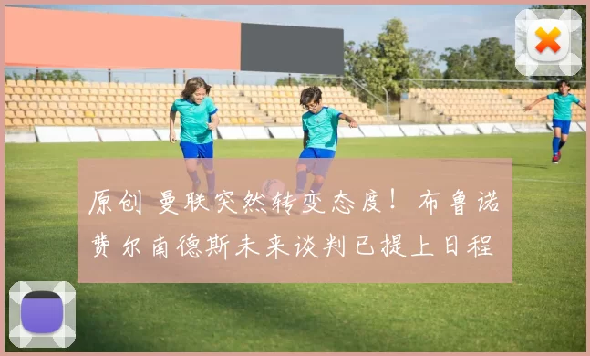 原创 曼联突然转变态度！布鲁诺・费尔南德斯未来谈判已提上日程