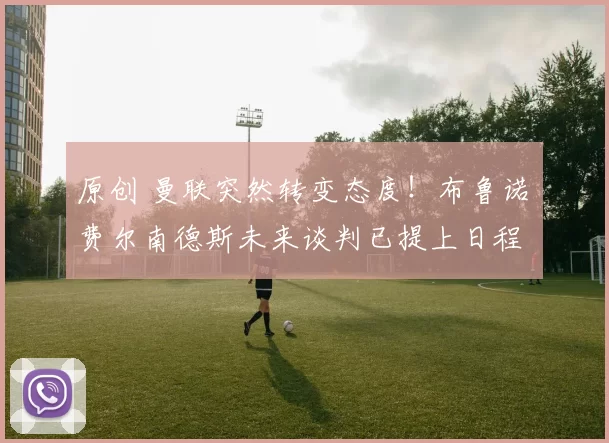 原创 曼联突然转变态度！布鲁诺・费尔南德斯未来谈判已提上日程