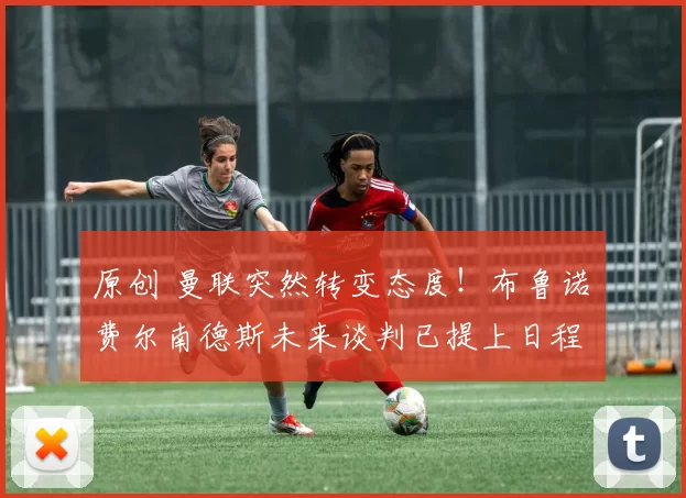原创 曼联突然转变态度！布鲁诺・费尔南德斯未来谈判已提上日程