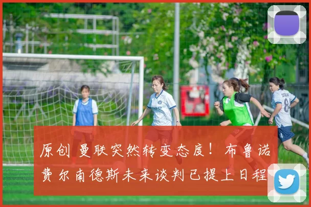 原创 曼联突然转变态度！布鲁诺・费尔南德斯未来谈判已提上日程