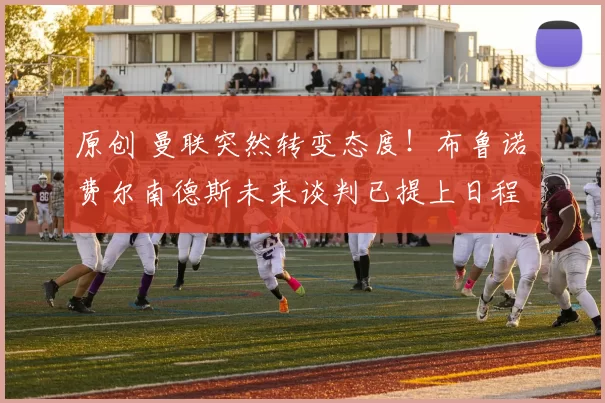 原创 曼联突然转变态度！布鲁诺・费尔南德斯未来谈判已提上日程