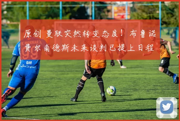 原创 曼联突然转变态度！布鲁诺・费尔南德斯未来谈判已提上日程