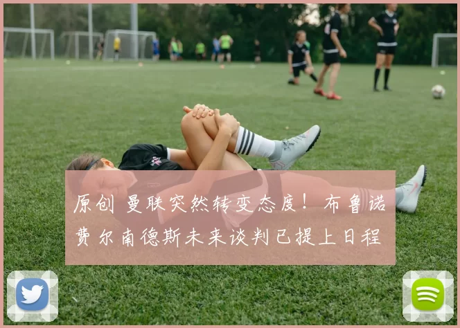 原创 曼联突然转变态度！布鲁诺・费尔南德斯未来谈判已提上日程