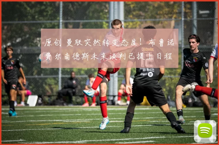 原创 曼联突然转变态度！布鲁诺・费尔南德斯未来谈判已提上日程