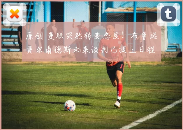 原创 曼联突然转变态度！布鲁诺・费尔南德斯未来谈判已提上日程