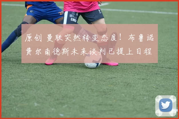 原创 曼联突然转变态度！布鲁诺・费尔南德斯未来谈判已提上日程