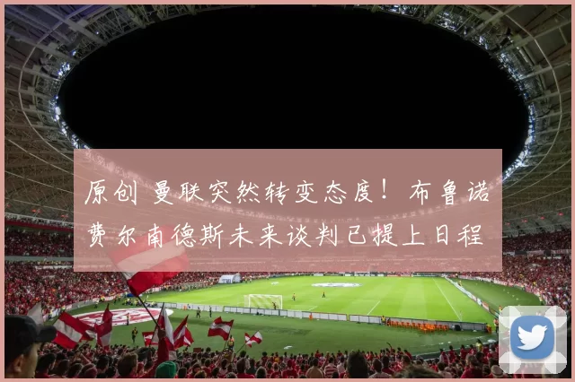 原创 曼联突然转变态度！布鲁诺・费尔南德斯未来谈判已提上日程