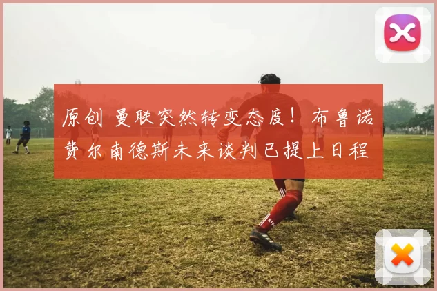 原创 曼联突然转变态度！布鲁诺・费尔南德斯未来谈判已提上日程