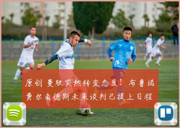 原创 曼联突然转变态度！布鲁诺・费尔南德斯未来谈判已提上日程