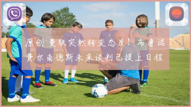 原创 曼联突然转变态度！布鲁诺・费尔南德斯未来谈判已提上日程